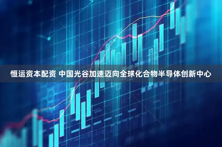 恒运资本配资 中国光谷加速迈向全球化合物半导体创新中心