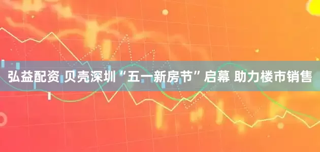 弘益配资 贝壳深圳“五一新房节”启幕 助力楼市销售