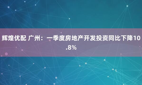 辉煌优配 广州：一季度房地产开发投资同比下降10.8%