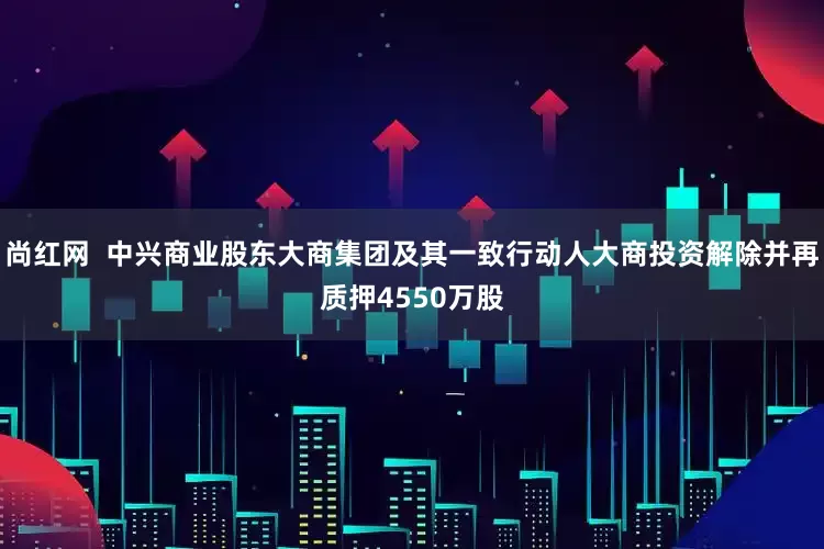 尚红网  中兴商业股东大商集团及其一致行动人大商投资解除并再质押4550万股