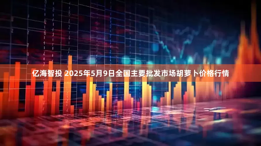 亿海智投 2025年5月9日全国主要批发市场胡萝卜价格行情