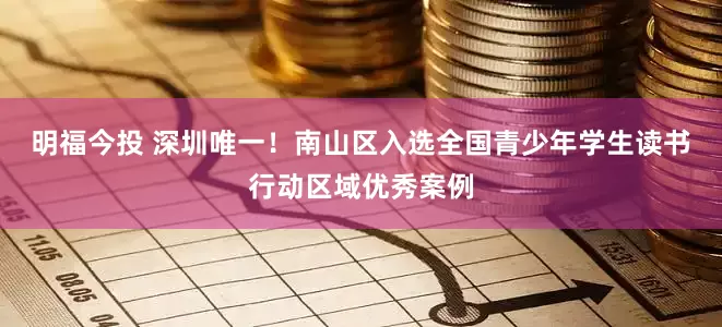 明福今投 深圳唯一！南山区入选全国青少年学生读书行动区域优秀案例