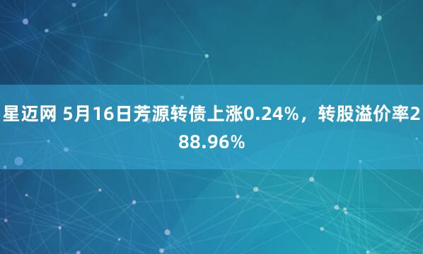 星迈网 5月16日芳源转债上涨0.24%，转股溢价率288.96%