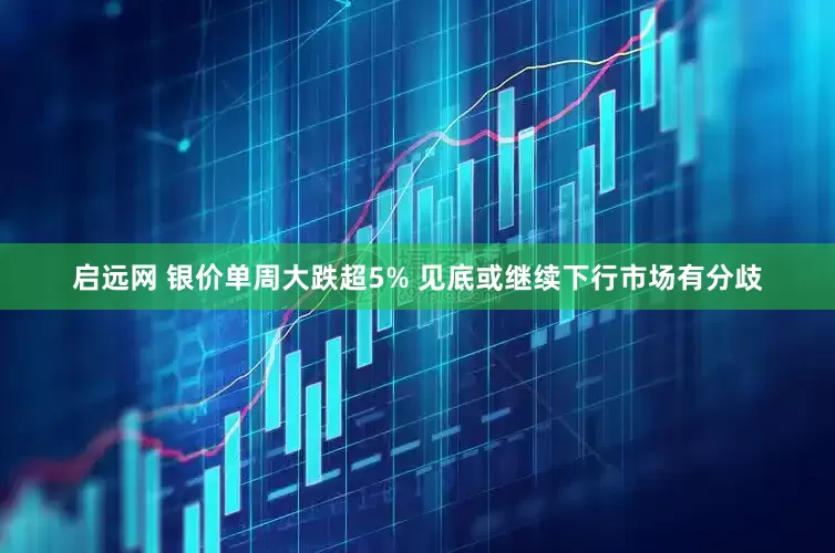 启远网 银价单周大跌超5% 见底或继续下行市场有分歧