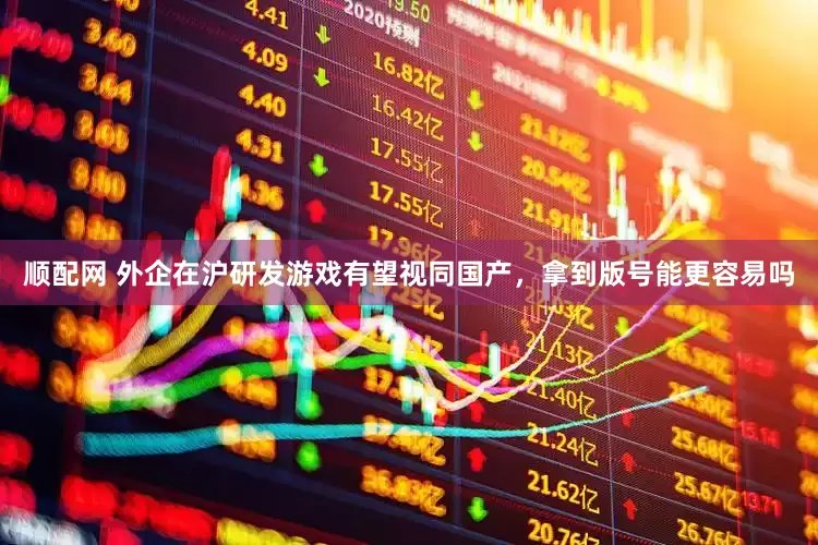 顺配网 外企在沪研发游戏有望视同国产，拿到版号能更容易吗