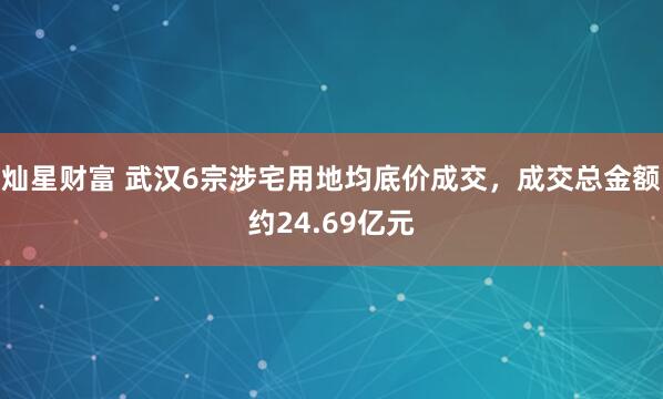 灿星财富 武汉6宗涉宅用地均底价成交，成交总金额约24.69亿元