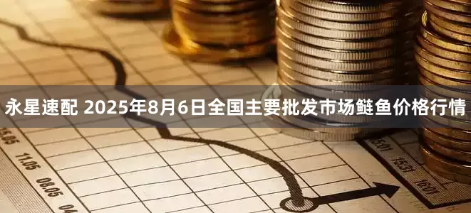 永星速配 2025年8月6日全国主要批发市场鲢鱼价格行情