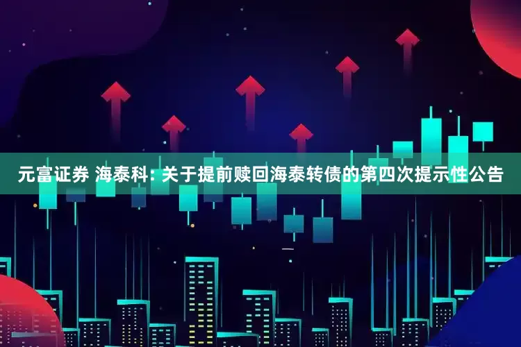 元富证券 海泰科: 关于提前赎回海泰转债的第四次提示性公告