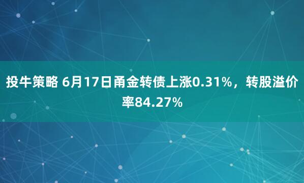 投牛策略 6月17日甬金转债上涨0.31%，转股溢价率84.27%