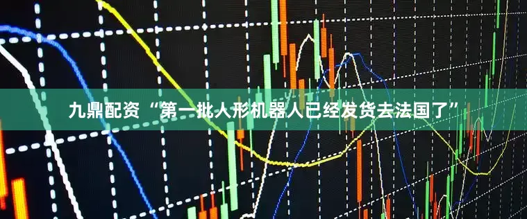 九鼎配资 “第一批人形机器人已经发货去法国了”